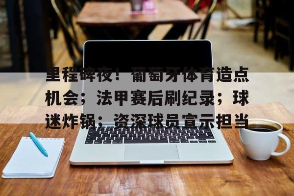 kaiyun-包含里程碑夜！葡萄牙体育造点机会；法甲赛后刷纪录；球迷炸锅；资深球员宣示担当的词条