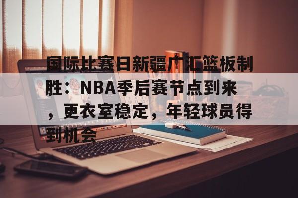 OD体育官方-包含国际比赛日新疆广汇篮板制胜：NBA季后赛节点到来，更衣室稳定，年轻球员得到机会的词条